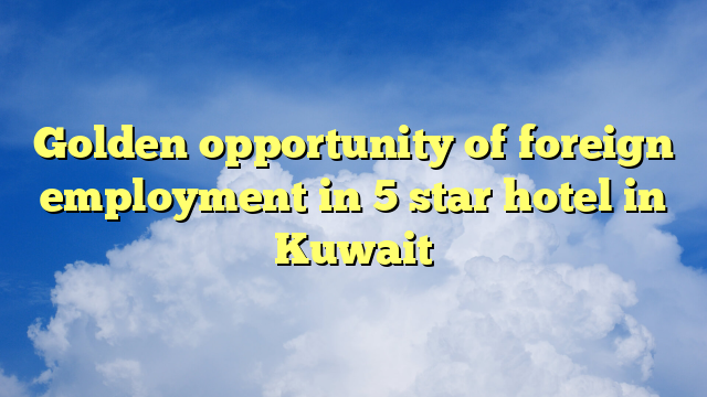 Golden opportunity of foreign employment in 5 star hotel in Kuwait